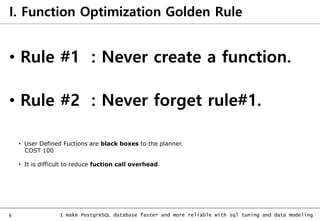 5 I make PostgreSQL database faster and more reliable with sql tuning and data modeling
I. Function Optimization Golden Rule
• Rule #1 : Never create a function.
• Rule #2 : Never forget rule#1.
• User Defined Fuctions are black boxes to the planner.
COST 100
• It is difficult to reduce fuction call overhead.
 
