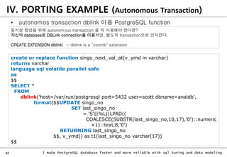 63 I make PostgreSQL database faster and more reliable with sql tuning and data modeling
IV. PORTING EXAMPLE (Autonomous Transaction)
• autonomos transaction dblink 이용 PostgreSQL function
create or replace function singo_next_val_at(v_ymd in varchar)
returns varchar
language sql volatile parallel safe
as
$$
SELECT *
FROM
dblink('host=/var/run/postgresql port=5432 user=scott dbname=analdb',
format($$UPDATE singo_no
SET last_singo_no
= 'S'||%L||LPAD((
COALESCE(SUBSTR(last_singo_no,10,17),'0')::numeric
+1)::text,8,'0')
RETURNING last_singo_no
$$, v_ymd)) as t1(last_singo_no varchar(17))
$$
동시성 향상을 위해 autonomous transaction 을 꼭 사용해야 한다면?
자신의 database로 DBLink connection을 이용하면, 별도의 transaction으로 인식한다.
CREATE EXTENSION dblink; --dblink is a "contrib" extension
 
