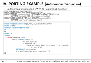 64 I make PostgreSQL database faster and more reliable with sql tuning and data modeling
IV. PORTING EXAMPLE (Autonomous Transaction)
• autonomos transaction FDW 이용 PostgreSQL function
create or replace function singo_next_val_at2(v_ymd in varchar)
returns varchar
language sql volatile parallel safe
as
$$
SELECT *
FROM
dblink(‘loopback_dblink',
format($$UPDATE singo_no
SET last_singo_no
= 'S'||%L||LPAD((
COALESCE(SUBSTR(last_singo_no,10,17),'0')::numeric
+1)::text,8,'0')
RETURNING last_singo_no
$$, v_ymd)) as t1(last_singo_no varchar(17))
$$
CREATE EXTENSION IF NOT EXISTS postgres_fdw;
CREATE SERVER loopback_dblink FOREIGN DATA WRAPPER dblink_fdw
OPTIONS (hostaddr '127.0.0.1', dbname 'analdb');
CREATE USER MAPPING FOR scott SERVER loopback_dblink
OPTIONS (user 'scott', password 'tiger');
 
