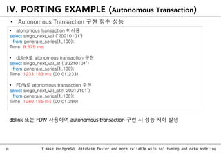 65 I make PostgreSQL database faster and more reliable with sql tuning and data modeling
IV. PORTING EXAMPLE (Autonomous Transaction)
• atonomous transaction 미사용
select singo_next_val (‘20210101’)
from generate_series(1,100);
Time: 8.879 ms
• dblink로 atonomous transaction 구현
select singo_next_val_at (‘20210101’)
from generate_series(1,100);
Time: 1233.183 ms (00:01.233)
• FDW로 atonomous transaction 구현
select singo_next_val_at2(‘20210101’)
from generate_series(1,100);
Time: 1280.185 ms (00:01.280)
dblink 또는 FDW 사용하여 autonomous transaction 구현 시 성능 저하 발생
• Autonomous Transaction 구현 함수 성능
 