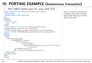 66 I make PostgreSQL database faster and more reliable with sql tuning and data modeling
IV. PORTING EXAMPLE (Autonomous Transaction)
• 세션 내에서 dblink open 후, open 상태 유지
create or replace function singo_next_val_at3(v_ymd in varchar)
returns varchar
language plpgsql volatile parallel safe
as
$body$
DECLARE
v_output varchar;
v_cnt int;
BEGIN
SELECT count(*) INTO v_cnt FROM dblink_get_connections()
WHERE dblink_get_connections @> ‘{dblink_self}’;
/* dblink_connect opens a persistent connectioin to a remote database */
IF v_cnt = 0 THEN PERFORM dblink_connect(‘dblink_self’,’loopback_dblink’);
END IF;
SELECT *
FROM
dblink(‘loopback_dblink',
format($$UPDATE singo_no
SET last_singo_no
= 'S'||%L||LPAD((
COALESCE(SUBSTR(last_singo_no,10,17),'0')::numeric
+1)::text,8,'0')
RETURNING last_singo_no
$$, v_ymd)) as t1(last_singo_no varchar(17))
INTO v_output;
RETURN v_output;
END;
$body$
dblink_connect 로 open된 link
는 dblink_disconnect 로 close
하지 않으면 세션 close 시에 자
동으로 close 된다.
 