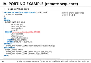 69 I make PostgreSQL database faster and more reliable with sql tuning and data modeling
IV. PORTING EXAMPLE (remote sequence)
• Oracle Procedure
CREATE OR REPLACE PROCEDURE P_SEND_SMS(
p_ord_no NUMBER
)
IS
BEGIN
INSERT INTO SMS_LOG
(sms_snd_no
,sms_snd_tel_no
,sms_content
,reg_dt)
SELECT sq_sms_snd.nextval@DL_SMSDB
,'0212349999'
,'test message'
,current_timestamp
FROM ONLINE_ORDER
WHERE ORD_NO = p_ord_no;
COMMIT;
DBMS_OUTPUT.PUT_LINE('Insert completed successfully');
EXCEPTION
WHEN OTHERS THEN
DBMS_OUTPUT.PUT_LINE ('Error ord_no: '||p_ord_no);
DBMS_OUTPUT.PUT_LINE ('ERRMSG:'||SQLERRM);
END;
remote DB의 sequence
에서 번호 추출
 