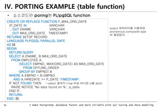72 I make PostgreSQL database faster and more reliable with sql tuning and data modeling
• 소스코드만 poring한 PL/pgSQL function
CREATE OR REPLACE FUNCTION F_MAX_ORD_DATE
(P_DATE IN VARCHAR
, OUT ENAME VARCHAR
, OUT MAX_ORD_DATE TIMESTAMP)
RETURNS SETOF RECORD
LANGUAGE PLPGSQL PARALLEL SAFE
AS $$
BEGIN
RETURN QUERY
SELECT A.ENAME, B.MAX_ORD_DATE
FROM EMPLOYEE A,
(SELECT EMPNO, MAX(ORD_DATE) AS MAX_ORD_DATE
FROM OFFLINE_ORDER
GROUP BY EMPNO) B
WHERE A.EMPNO = B.EMPNO
AND A.HIREDATE >= P_DATE::TIMESTAMP;
IF NOT FOUND THEN --select 결과가 1row 이상 아니면 tx를 abort
RAISE NOTICE ‘No data found on %’, p_date;
END IF;
RETURN;
END; $$
IV. PORTING EXAMPLE (table function)
output 파라미터를 사용하면
anonymous composite type
이 생성된다.
 