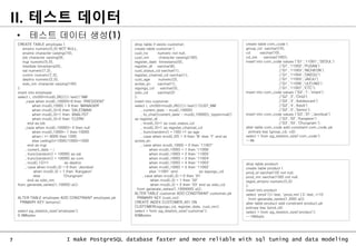 7 I make PostgreSQL database faster and more reliable with sql tuning and data modeling
II. 테스트 데이터
CREATE TABLE employee (
empno numeric(5,0) NOT NULL,
ename character varying(10),
job character varying(9),
mgr numeric(5,0),
hiredate timestamp(0),
sal numeric(7,2),
comm numeric(7,2),
deptno numeric(2,0),
sido_nm character varying(100)
);
insert into employee
select i, chr(65+mod(i,26))||i::text||'NM'
,case when mod(i,10000)=0 then 'PRESIDENT'
when mod(i,1000) = 0 then 'MANAGER'
when mod(i,3)=0 then 'SALESMAN'
when mod(i,3)=1 then 'ANALYST'
when mod(i,3)=2 then 'CLERK'
end as job
,case when mod(i,10000)= 0 then null
when mod(i,1000)= 1 then 10000
when i >= 9000 then 1000
else ceiling((i+1000)/1000)*1000
end as mgr
, current_date - i
, trunc(random() * 10000) as sal
, trunc(random() * 10000) as com
, mod(i,12)+1 as deptno
, case when mod(i,3) = 0 then 'Jeonbuk'
when mod(i,3) = 1 then 'Kangwon'
else 'Chungnam'
end as sido_nm
from generate_series(1,10000) a(i);
ALTER TABLE employee ADD CONSTRAINT employee_pk
PRIMARY KEY (empno);
select pg_relation_size('employee');
0.9Mbytes
• 테스트 데이터 생성(1)
drop table if exists customer;
create table customer (
cust_no numeric not null,
cust_nm character varying(100),
register_date timestamp(0),
register_dt varchar(8),
cust_status_cd varchar(1),
register_channel_cd varchar(1),
cust_age numeric(3),
active_yn varchar(1),
sigungu_cd varchar(5),
sido_cd varchar(2)
);
insert into customer
select i, chr(65+mod(i,26))||i::text||'CUST_NM'
, current_date - mod(i,10000)
, to_char((current_date - mod(i,10000)),'yyyymmdd')
as register_dt
, mod(i,5)+1 as cust_status_cd
, mod(i,3)+1 as register_channel_cd
, trunc(random() * 100) +1 as age
, case when mod(i,22) = 0 then 'N' else 'Y' end as
active_yn
, case when mod(i,1000) = 0 then '11007'
when mod(i,1000) = 1 then '11006'
when mod(i,1000) = 2 then '11005'
when mod(i,1000) = 3 then '11004'
when mod(i,1000) = 4 then '11003'
when mod(i,1000) = 5 then '11002'
else '11001' end as sigungu_cd
, case when mod(i,3) = 0 then '01'
when mod(i,3) = 1 then '02'
when mod(i,3) = 2 then '03' end as sido_cd
from generate_series(1,1000000) a(i);
ALTER TABLE customer ADD CONSTRAINT customer_pk
PRIMARY KEY (cust_no);
CREATE INDEX CUSTOMER_X01 ON
CUSTOMER(sigungu_cd, register_date, cust_nm);
select * from pg_relation_size('customer');
93Mbytes
create table com_code (
group_cd varchar(10),
cd varchar(10),
cd_nm varchar(100));
insert into com_code values ('G1','11001','SEOUL')
,('G1','11002','PUSAN')
,('G1','11003','INCHEON')
,('G1','11004','DAEGU')
,('G1','11005','JAEJU')
,('G1','11006','ULEUNG')
,('G1','11007','ETC');
insert into com_code values ('G2','1','Infant')
,('G2','2','Child')
,('G2','3','Adolescent')
,('G2','4','Adult')
,('G2','5','Senior');
insert into com_code values ('G3','01','Jeonbuk')
,('G3','02','Kangwon')
,('G3','03','Chungnam');
alter table com_code add constraint com_code_pk
primary key (group_cd, cd);
select * from pg_relation_size('com_code');
--8k
drop table product;
create table product (
prod_id varchar(10) not null,
prod_nm varchar(100) not null,
regist_empno numeric(5,0)
);
insert into product
select 'prod'||i::text, 'prod_nm'||i::text, i*10
from generate_series(1,200) a(i);
alter table product add constraint product_pk
primary key (prod_id);
select * from pg_relation_size('product');
--16Kbyts
 