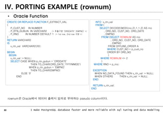 80 I make PostgreSQL database faster and more reliable with sql tuning and data modeling
IV. PORTING EXAMPLE (rownum)
• Oracle Function
CREATE OR REPLACE FUNCTION F_EXTRACT_VAL
(
P_CUST_NO IN NUMBER
, P_RTN_GUBUN IN VARCHAR2 /* 추출구분 'ORDDATE','EMPNO' */
, P_RNO IN NUMBER DEFAULT 1 /* 1st row, 2nd row 구분 */
)
RETURN VARCHAR2
IS
v_rtn_val VARCHAR2(20);
BEGIN
BEGIN
v_rtn_val := NULL;
SELECT CASE WHEN p_rtn_gubun = 'ORDDATE'
THEN TO_CHAR(ORD_DATE,'YYYYMMDD')
WHEN p_rtn_gubun = 'EMPNO'
THEN TO_CHAR(EMPNO)
ELSE '0'
END
INTO v_rtn_val
FROM (
SELECT DECODE(MOD(rno,2),1,1,2) AS rno
, ORD_NO, CUST_NO, ORD_DATE
, EMPNO
FROM (SELECT ROWNUM AS rno
, ORD_NO, CUST_NO, ORD_DATE
, EMPNO
FROM OFFLINE_ORDER A
WHERE CUST_NO = p_cust_no
ORDER BY ORD_NO
)
WHERE ROWNUM <= 2
)
WHERE RNO = p_rno;
EXCEPTION
WHEN NO_DATA_FOUND THEN v_rtn_val := NULL;
WHEN OTHERS THEN v_rtn_val := NULL;
END;
RETURN v_rtn_val;
END
rownum은 Oracle에서 데이터 출력시 임의로 부여하는 pseudo column이다.
 