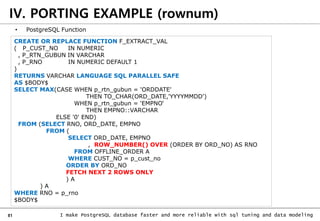 81 I make PostgreSQL database faster and more reliable with sql tuning and data modeling
IV. PORTING EXAMPLE (rownum)
• PostgreSQL Function
CREATE OR REPLACE FUNCTION F_EXTRACT_VAL
( P_CUST_NO IN NUMERIC
, P_RTN_GUBUN IN VARCHAR
, P_RNO IN NUMERIC DEFAULT 1
)
RETURNS VARCHAR LANGUAGE SQL PARALLEL SAFE
AS $BODY$
SELECT MAX(CASE WHEN p_rtn_gubun = 'ORDDATE'
THEN TO_CHAR(ORD_DATE,'YYYYMMDD')
WHEN p_rtn_gubun = 'EMPNO‘
THEN EMPNO::VARCHAR
ELSE '0' END)
FROM (SELECT RNO, ORD_DATE, EMPNO
FROM (
SELECT ORD_DATE, EMPNO
, ROW_NUMBER() OVER (ORDER BY ORD_NO) AS RNO
FROM OFFLINE_ORDER A
WHERE CUST_NO = p_cust_no
ORDER BY ORD_NO
FETCH NEXT 2 ROWS ONLY
) A
) A
WHERE RNO = p_rno
$BODY$
 