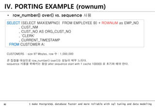 82 I make PostgreSQL database faster and more reliable with sql tuning and data modeling
IV. PORTING EXAMPLE (rownum)
• row_number() over() vs. sequence 사용
SELECT (SELECT MAX(EMPNO) FROM EMPLOYEE B) + ROWNUM as EMP_NO
, CUST_NM
, CUST_NO AS ORG_CUST_NO
, 'CLERK'
, CURRENT_TIMESTAMP
FROM CUSTOMER A;
CUSTOMERS : size 97 Mbytes, row 수 : 1,000,000
큰 집합을 대상으로 row_number() over()는 성능이 매우 느리다.
sequence 사용을 위해서는 항상 alter sequence start with 1 cache 100000 로 초기화 해야 한다.
 
