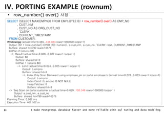 83 I make PostgreSQL database faster and more reliable with sql tuning and data modeling
IV. PORTING EXAMPLE (rownum)
• row_number() over() 사용
SELECT (SELECT MAX(EMPNO) FROM EMPLOYEE B) + row_number() over() AS EMP_NO
, CUST_NM
, CUST_NO AS ORG_CUST_NO
, 'CLERK'
, CURRENT_TIMESTAMP
FROM CUSTOMER;
WindowAgg (actual time=0.065..434.033 rows=1000000 loops=1)
Output: ($1 + (row_number() OVER (?))::numeric), a.cust_nm, a.cust_no, 'CLERK'::text, CURRENT_TIMESTAMP
Buffers: shared hit=792 read=10575
InitPlan 2 (returns $1)
-> Result (actual time=0.026..0.027 rows=1 loops=1)
Output: $0
Buffers: shared hit=3
InitPlan 1 (returns $0)
-> Limit (actual time=0.024..0.025 rows=1 loops=1)
Output: b.empno
Buffers: shared hit=3
-> Index Only Scan Backward using employee_pk on portal.employee b (actual time=0.023..0.023 rows=1 loops=1)
Output: b.empno
Index Cond: (b.empno IS NOT NULL)
Heap Fetches: 0
Buffers: shared hit=3
-> Seq Scan on portal.customer a (actual time=0.029..100.348 rows=1000000 loops=1)
Output: a.cust_nm, a.cust_no
Buffers: shared hit=789 read=10575
Planning Time: 0.087 ms
Execution Time: 462.552 m
 