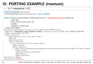84 I make PostgreSQL database faster and more reliable with sql tuning and data modeling
IV. PORTING EXAMPLE (rownum)
• 임시 sequence 사용
CREATE SEQUENCE star_id_seq;
ALTER SEQUENCE star_id_seq start with 1 cache 1000000;
SELECT (SELECT MAX(EMPNO) FROM EMPLOYEE B) + nextval(‘star_id_seq’) AS EMP_NO
, CUST_NM
, CUST_NO AS ORG_CUST_NO
, 'CLERK'
, CURRENT_TIMESTAMP
FROM CUSTOMER;
Seq Scan on portal.customer a (actual time=1.616..346.494 rows=1000000 loops=1)
Output: ($1 + (nextval('star_id_seq'::regclass))::numeric), a.cust_nm, a.cust_no, 'CLERK'::text, CURRENT_TIMESTAMP
Buffers: shared hit=825 read=10543
InitPlan 2 (returns $1)
-> Result (actual time=0.012..0.013 rows=1 loops=1)
Output: $0
Buffers: shared hit=3
InitPlan 1 (returns $0)
-> Limit (actual time=0.010..0.011 rows=1 loops=1)
Output: b.empno
Buffers: shared hit=3
-> Index Only Scan Backward using employee_pk on portal.employee b (actual time=0.009..0.010 rows=1 loops=1)
Output: b.empno
Index Cond: (b.empno IS NOT NULL)
Heap Fetches: 0
Buffers: shared hit=3
Planning Time: 0.069 ms
Execution Time: 377.825 ms
 