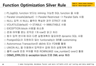 89 I make PostgreSQL database faster and more reliable with sql tuning and data modeling
Function Optimization Silver Rule
Rule #1 : Never create a function.
Rule #2 : Never foreget rule#1.
○ PL/pgSQL function 보다는 inlining 가능한 SQL function 을 사용
○ Parallel Unsafe(default) -> Parallel Restricted -> Parallel Safe 사용
○ NULL 입력 시 NULL 출력이 확실한 경우 STRICT 사용
○ VOLATILE(default) -> STABLE -> IMMUTABLE 사용
○ EXCEPTION block 사용을 최소화
○ 존재 여부를 묻는 로직은 1개 row만 읽고 처리
○ 함수 입력 변수에 따라 다른 실행계획이 필요하면 dynamic SQL 사용
○ PostgreSQL이 지원하지 않는 funtionality는 BR를 customizing
○ Autonomous Transaction은 dblink 또는 FDW를 활용
○ UNION ALL 을 이용해서 입력변수 값에 따라 실행계획 제어
○ 출력 row에 번호 부여를 위한 ROWNUM은 row_number() over() 활용
○ DBMS_ERRLOG 는 exception block 으로 DML error 처리
 