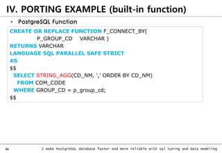 94 I make PostgreSQL database faster and more reliable with sql tuning and data modeling
IV. PORTING EXAMPLE (built-in function)
• PostgreSQL Function
CREATE OR REPLACE FUNCTION F_CONNECT_BY(
P_GROUP_CD VARCHAR )
RETURNS VARCHAR
LANGUAGE SQL PARALLEL SAFE STRICT
AS
$$
SELECT STRING_AGG(CD_NM, ',' ORDER BY CD_NM)
FROM COM_CODE
WHERE GROUP_CD = p_group_cd;
$$
 