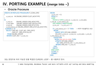 95 I make PostgreSQL database faster and more reliable with sql tuning and data modeling
IV. PORTING EXAMPLE (merge into ~)
• Oracle Proceure
CREATE OR REPLACE PROCEDURE P_CONV_ORD
(
v_cust_no IN ONLINE_ORDER.CUST_NO%TYPE
)
IS
v_ord_no ONLINE_ORDER.ORD_NO%TYPE;
v_ord_date ONLINE_ORDER.ORD_DATE%TYPE;
v_ord_dt ONLINE_ORDER.ORD_DT%TYPE;
v_ord_status_cd ONLINE_ORDER.ORD_STATUS_CD%TYPE;
CURSOR c1 IS
SELECT ORD_NO, CUST_NO, ORD_DATE
, ORD_DT, ORD_STATUS_CD
FROM ONLINE_ORDER
WHERE CUST_NO = v_cust_no;
BEGIN
p_rtn_cnt := 0;
OPEN c1;
LOOP
FETCH c1 INTO v_ord_no, v_cust_no, v_ord_date,
v_ord_dt, v_ord_status_cd;
EXIT WHEN c1%NOTFOUND;
p_rtn_cnt := p_rtn_cnt + 1;
IF v_ord_status_cd = '2' THEN --매우 비효율적인 조건
BEGIN
INSERT INTO OFFLINE_ORDER
VALUES (v_ord_no, v_cust_no, v_ord_date, v_ord_dt,
v_ord_status_cd,-1);
EXCEPTION
WHEN dup_val_on_index THEN
UPDATE OFFLINE_ORDER
SET ORD_STATUS_CD = v_ord_status_cd
WHERE ORD_NO = v_ord_no;
END;
END IF;
END LOOP;
CLOSE c1;
COMMIT;
END;
SQL 문장으로 처리 가능한 것을 복잡한 CURSOR, LOOP ~ 를 사용하고 있다.
 