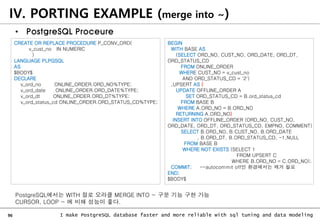 96 I make PostgreSQL database faster and more reliable with sql tuning and data modeling
IV. PORTING EXAMPLE (merge into ~)
• PostgreSQL Proceure
CREATE OR REPLACE PROCEDURE P_CONV_ORD(
v_cust_no IN NUMERIC
)
LANGUAGE PLPGSQL
AS
$BODY$
DECLARE
v_ord_no ONLINE_ORDER.ORD_NO%TYPE;
v_ord_date ONLINE_ORDER.ORD_DATE%TYPE;
v_ord_dt ONLINE_ORDER.ORD_DT%TYPE;
v_ord_status_cd ONLINE_ORDER.ORD_STATUS_CD%TYPE;
BEGIN
WITH BASE AS
(SELECT ORD_NO, CUST_NO, ORD_DATE, ORD_DT,
ORD_STATUS_CD
FROM ONLINE_ORDER
WHERE CUST_NO = v_cust_no
AND ORD_STATUS_CD = '2')
,UPSERT AS (
UPDATE OFFLINE_ORDER A
SET ORD_STATUS_CD = B.ord_status_cd
FROM BASE B
WHERE A.ORD_NO = B.ORD_NO
RETURNING A.ORD_NO)
INSERT INTO OFFLINE_ORDER (ORD_NO, CUST_NO,
ORD_DATE, ORD_DT, ORD_STATUS_CD, EMPNO, COMMENT)
SELECT B.ORD_NO, B.CUST_NO, B.ORD_DATE
, B.ORD_DT, B.ORD_STATUS_CD, -1,NULL
FROM BASE B
WHERE NOT EXISTS (SELECT 1
FROM UPSERT C
WHERE B.ORD_NO = C.ORD_NO);
COMMIT; --autocommit off인 환경에서는 제거 필요
END;
$BODY$
PostgreSQL에서는 WITH 절로 오라클 MERGE INTO ~ 구문 기능 구현 가능
CURSOR, LOOP ~ 에 비해 성능이 좋다.
 