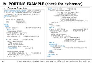 97 I make PostgreSQL database faster and more reliable with sql tuning and data modeling
IV. PORTING EXAMPLE (check for existence)
• Oracle Function
CREATE OR REPLACE FUNCTION F_GET_ORD_STATUS
( P_CUST_NO IN ONLINE_ORDER.CUST_NO%TYPE
, P_ORD_DT IN ONLINE_ORDER.ORD_DT%TYPE )
RETURN VARCHAR2
IS
v_max_ord_no NUMBER;
v_cnt NUMBER(4);
v_rtn VARCHAR2(3);
BEGIN
BEGIN
SELECT COUNT(*) --주문내역이 있는지 확인
INTO v_cnt
FROM ONLINE_ORDER
WHERE CUST_NO = p_cust_no
AND ORD_DT < p_ord_dt
AND ROWNUM = 1; --비효율적 rownum 사용
IF v_cnt > 1 THEN --주문이 있으면
SELECT MAX(ORD_NO)
INTO v_max_ord_no
FROM ONLINE_ORDER
WHERE CUST_NO = p_cust_no
FOR UPDATE; -- locking 수행
UPDATE ONLINE_ORDER
SET ORD_STATUS_CD = '4‘ --’4’ 로 업데이트
WHERE ORD_NO = v_max_ord_no;
v_rtn := 'OK';
ELSIF v_cnt = 0 THEN --주문이 없으면
INSERT INTO ONLINE_ORDER(
ORD_NO, CUST_NO, ORD_DATE
, ORD_DT,ORD_STATUS_CD)
VALUES ((SELECT MAX(ORD_NO)+1
FROM ONINE_ORDER)
,P_CUST_NO, SYSDATE
, TO_CHAR(SYSDATE,'YYYYMMDD'), '1');
v_rtn := 'OK';
ELSE
v_rtn := 'ERR';
END IF;
IF v_rtn <> 'ERR' THEN --update/insert 성공하면
SELECT ORD_STATUS_CD --주문상태코드 출력
INTO v_rtn
FROM ONLINE_ORDER
WHERE CUST_NO = p_cust_no
AND ORD_NO = (SELECT MAX(ORD_NO)
FROM ONLINE_ORDER
WHERE CUST_NO = p_cust_no);
END IF;
EXCEPTION
WHEN OTHERS THEN
ROLLBACK; --PostgreSQL doesn’t support this.
v_rtn := 'ERR‘ ;
END;
COMMIT;
RETURN v_rtn;
END;
 
