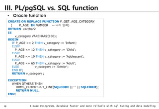 10 I make PostgreSQL database faster and more reliable with sql tuning and data modeling
III. PL/pgSQL vs. SQL function
CREATE OR REPLACE FUNCTION F_GET_AGE_CATEGORY
( P_AGE IN NUMBER -- 나이 입력)
RETURN varchar2
IS
v_category VARCHAR2(100);
BEGIN
IF P_AGE <= 2 THEN v_category := 'Infant';
ELSIF
P_AGE <= 12 THEN v_category := 'Child';
ELSIF
P_AGE <= 19 THEN v_category := 'Adolescent';
ELSIF
P_AGE <= 65 THEN v_category := 'Adult';
ELSE v_category := 'Senior';
END IF;
RETURN v_category ;
EXCEPTION
WHEN OTHERS THEN
DBMS_OUTPUT.PUT_LINE(SQLCODE || ' ' || SQLERRM);
RETURN NULL;
END;
• Oracle function
 