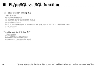 13 I make PostgreSQL database faster and more reliable with sql tuning and data modeling
III. PL/pgSQL vs. SQL function
○ scalar function inlining 조건
LANGUAGE SQL
not SECURITY DEFINER
not RETURNS SETOF (or RETURNS TABLE)
not RETURNS RECORD
not CTEs, no FROM clause, no reference to any table, none of GROUP BY, ORDER BY, LIMIT
exactly one column
○ table function inlining 조건
LANGUAGE SQL
declared STABLE or IMMUTABLE
RETURNS SETOF or RETURNS TABLE
 