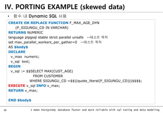55 I make PostgreSQL database faster and more reliable with sql tuning and data modeling
CREATE OR REPLACE FUNCTION F_MAX_AGE_DYN
(P_SIGUNGU_CD IN VARCHAR)
RETURNS NUMERIC
language plpgsql stable strict parallel unsafe --테스트 목적
set max_parallel_workers_per_gather=0 --테스트 목적
AS $body$
DECLARE
v_max numeric;
v_sql text;
BEGIN
v_sql := $$SELECT MAX(CUST_AGE)
FROM CUSTOMER
WHERE SIGUNGU_CD =$$||quote_literal(P_SIGUNGU_CD)||$$$$;
EXECUTE v_sql INFO v_max;
RETURN v_max;
END $body$
IV. PORTING EXAMPLE (skewed data)
• 함수 내 Dynamic SQL 사용
 
