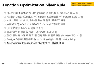 68 I make PostgreSQL database faster and more reliable with sql tuning and data modeling
Function Optimization Silver Rule
Rule #1 : Never create a function.
Rule #2 : Never foreget rule#1.
○ PL/pgSQL function 보다는 inlining 가능한 SQL function 을 사용
○ Parallel Unsafe(default) -> Parallel Restricted -> Parallel Safe 사용
○ NULL 입력 시 NULL 출력이 확실한 경우 STRICT 사용
○ VOLATILE(default) -> STABLE -> IMMUTABLE 사용
○ EXCEPTION block 사용을 최소화
○ 존재 여부를 묻는 로직은 1개 row만 읽고 처리
○ 함수 입력 변수에 따라 다른 실행계획이 필요하면 dynamic SQL 사용
○ PostgreSQL이 지원하지 않는 funtionality는 BR를 customizing
○ Autonomous Transaction은 dblink 또는 FDW를 활용
 
