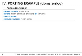 88 I make PostgreSQL database faster and more reliable with sql tuning and data modeling
IV. PORTING EXAMPLE (dbms_errlog)
• PostgreSQL Trigger
CREATE TRIGGER TR_EMP_HIST
BEFORE INSERT OR UPDATE OR DELETE ON EMPLOYEE
FOR EACH ROW
EXECUTE FUNCTION F_EMP_HIST()
 
