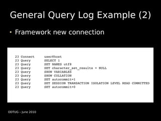 General Query Log Example (2)
    Framework new connection


    23 Connect     user@host
    23 Query       SELECT 1
    23 Query       SET NAMES utf8
    23 Query       SET character_set_results = NULL
    23 Query       SHOW VARIABLES
    23 Query       SHOW COLLATION
    23 Query       SET autocommit=1
    23 Query       SET SESSION TRANSACTION ISOLATION LEVEL READ COMMITTED
    23 Query       SET autocommit=0




ODTUG – June 2010
 