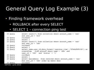 General Query Log Example (3)
     Finding framework overhead
         ROLLBACK after every SELECT
         SELECT 1 – connection ping test
    23 Query       select count(*) from collection where account_name = 'xxx' 
                   and user_id = '313'
    23 Query       rollback
    23 Query       select 1
    23 Query       select count(*) from collection where account_name = 'xxx' 
                   and user_id = '346'
    23 Query       rollback
    23 Query       select 1
    23 Query       select name,user_id,date_format(`register_time`,'%Y%m%d%H%i%S') as 
                   createTime   from account where name = 'xxx' and 
                   user_id = '346'  and `status` = '1'
    23 Query       rollback
    23 Query       select 1
    23 Query       select max(mdate)  from received where account_name = 'xxx' 
                   And user_id = '346' order by mdate desc
    23 Query       rollback
  ODTUG – June 2010
 