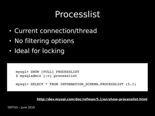 Processlist
    Current connection/thread
    No filtering options
    Ideal for locking


     mysql> SHOW [FULL] PROCESSLIST
     $ mysqladmin [­v] processlist

     mysql> SELECT * FROM INFORMATION_SCHEMA.PROCESSLIST (5.1))



                    http://dev.mysql.com/doc/refman/5.1/en/show-processlist.html

ODTUG – June 2010
 