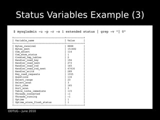 Status Variables Example (3)
  ●$ mysqladmin ­u ­p ­r ­s 1 extended status | grep ­v “| 0”
  +­­­­­­­­­­­­­­­­­­­­­­­­­­­­­­­­­­­+­­­­­­­­­­­­+
  | Variable_name                     | Value      |
  +­­­­­­­­­­­­­­­­­­­­­­­­­­­­­­­­­­­+­­­­­­­­­­­­+
  | Bytes_received                    | 8888       |
  | Bytes_sent                        | 151482     |
  | Com_select                        | 114        |
  | Com_show_status                   | 1          |
  | Created_tmp_tables                | 2          |
  | Handler_read_key                  | 194        |
  | Handler_read_next                 | 273        |
  | Handler_read_rnd                  | 165        |
  | Handler_read_rnd_next             | 47416      |
  | Handler_write                     | 289        |
  | Key_read_requests                 | 1555       |
  | Questions                         | 116        |
  | Select_range                      | 23         |
  | Select_scan                       | 3          |
  | Sort_rows                         | 165        |
  | Sort_scan                         | 3          |
  | Table_locks_immediate             | 115        |
  | Threads_connected                 | ­1         |
  | Threads_running                   | ­1         |
  | Uptime                            | 1          |
  | Uptime_since_flush_status         | 1          |
  +­­­­­­­­­­­­­­­­­­­­­­­­­­­­­­­­­­­+­­­­­­­­­­­­+

ODTUG – June 2010
 