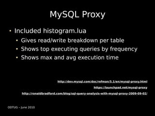 MySQL Proxy
    Included histogram.lua
        Gives read/write breakdown per table
        Shows top executing queries by frequency
        Shows max and avg execution time



                              http://dev.mysql.com/doc/refman/5.1/en/mysql-proxy.html

                                                    https://launchpad.net/mysql-proxy

        http://ronaldbradford.com/blog/sql-query-analysis-with-mysql-proxy-2009-09-02/




ODTUG – June 2010
 