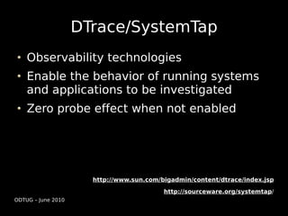 DTrace/SystemTap
    Observability technologies
    Enable the behavior of running systems
    and applications to be investigated
    Zero probe effect when not enabled




                      http://www.sun.com/bigadmin/content/dtrace/index.jsp

                                          http://sourceware.org/systemtap/
ODTUG – June 2010
 