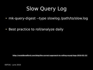 Slow Query Log
    mk-query-digest --type slowlog /path/to/slow.log


    Best practice to roll/analyze daily




        http://ronaldbradford.com/blog/the-correct-approach-to-rolling-mysql-logs-2010-02-22/




ODTUG – June 2010
 