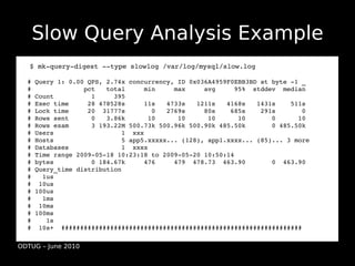 Slow Query Analysis Example
  ●   $ mk­query­digest ­­type slowlog /var/log/mysql/slow.log
  ●

  # Query 1: 0.00 QPS, 2.74x concurrency, ID 0x036A4959F0EBB3BD at byte ­1 _
  #              pct   total     min     max     avg     95%  stddev  median
  # Count          1     395
  # Exec time     28 478528s     11s   4733s   1211s   4168s   1431s    511s
  # Lock time     20  31777s       0   2769s     80s    685s    291s       0
  # Rows sent      0   3.86k      10      10      10      10       0      10
  # Rows exam      3 193.22M 500.73k 500.96k 500.90k 485.50k       0 485.50k
  # Users                  1  xxx
  # Hosts                  5 app5.xxxxx... (128), app1.xxxx... (85)... 3 more
  # Databases              1  xxxx
  # Time range 2009­05­18 10:23:18 to 2009­05­20 10:50:14
  # bytes          0 184.67k     476     479  478.73  463.90       0  463.90
  # Query_time distribution
  #   1us
  #  10us
  # 100us
  #   1ms
  #  10ms
  # 100ms
  #    1s
  #  10s+  ################################################################

ODTUG – June 2010
 