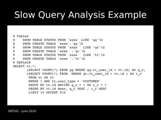 Slow Query Analysis Example

  # Tables
  #    SHOW TABLE STATUS FROM `xxxx` LIKE 'gg'G
  #    SHOW CREATE TABLE `xxxx`.`gg`G
  #    SHOW TABLE STATUS FROM `xxxx ` LIKE 'gr'G
  #    SHOW CREATE TABLE `xxxx `.`gr`G
  #    SHOW TABLE STATUS FROM `xxxx ` LIKE 'tt'G
  #    SHOW CREATE TABLE `xxxx `.`tt`G
  # EXPLAIN
  SELECT tt.*, 
         (SELECT COUNT(*) FROM gg WHERE gg.tt_user_id = tt.id) AS g_c, 
         (SELECT COUNT(*) FROM  WHERE gr.tt_user_id = tt.id ) AS r_c
          FROM tt AS tt
          WHERE 1 AND tt.user_type = 'CUSTOMER'
          GROUP BY tt.id HAVING g_c > 1 OR r_c > 1
          ORDER BY tt.id desc, g_c DESC , r_c DESC
          LIMIT 10 OFFSET 0G




ODTUG – June 2010
 