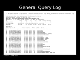 General Query Log
  ●   $ mk­query­digest ­­type genlog ­­report­format profile /opt/mysql_sandboxes/latest/data/msandbox.log

  # 2.4s user time, 40ms system time, 37.40M rss, 78.70M vsz
  # Current date: Fri Jun 11 14:17:22 2010
  # Files: /opt/mysql_sandboxes/latest/data/msandbox.log
  # Overall: 17.11k total, 2.64k unique, 0.71 QPS, 0x concurrency __________
  #                    total     min     max     avg     95%  stddev  median
  # Exec time              0       0       0       0       0       0       0
  # Time range        2010­06­11 07:35:44 to 2010­06­11 14:17:01
  # bytes            793.75k      11  26.50k   47.52   54.21  295.84   38.53

  # Profile
  # Rank Query ID           Response time    Calls R/Call   Item
  # ==== ================== ================ ===== ======== ================
  #    1 0xC9EEB2D51C356A33     0.0000  0.0%  3622   0.0000 SET
  #    2 0x6C099B0B73EA7633     0.0000  0.0%   608   0.0000 USE
  #    3 0xAC5C18B304F9DE87     0.0000  0.0%   595   0.0000 SELECT
  #    4 0x30FE5C2032672827     0.0000  0.0%   595   0.0000 SHOW TABLE STATUS
  #    5 0x1D7CBA0BE5BAA758     0.0000  0.0%   595   0.0000 SHOW TRIGGERS
  #    6 0xAEA9A980826923AF     0.0000  0.0%   595   0.0000 SET
  #    7 0x10AB55EA465447D0     0.0000  0.0%   565   0.0000 ADMIN FIELD
  #    8 0x5D51E5F01B88B79E     0.0000  0.0%   522   0.0000 ADMIN CONNECT
  #    9 0xAA353644DE4C4CB4     0.0000  0.0%   438   0.0000 ADMIN QUIT
  #   10 0xE3A3649C5FAC418D     0.0000  0.0%   410   0.0000 SELECT
  #   11 0x28FC5B5D583E2DA6     0.0000  0.0%   402   0.0000 SHOW STATUS
  #   12 0x3AEAAD0E15D725B5     0.0000  0.0%   107   0.0000 SET
  #   13 0x3607184B9D9C3A96     0.0000  0.0%   107   0.0000 SELECT
  #   14 0x44001A2E53C1AB70     0.0000  0.0%   107   0.0000 SET
  #   15 0xA2750AF24EA2AEE6     0.0000  0.0%   107   0.0000 SHOW COLLATION
  #   16 0x38B3D80280BBFA2A     0.0000  0.0%   107   0.0000 SET
  #   17 0xC69B6ED2C47380A4     0.0000  0.0%   107   0.0000 SHOW VARIABLES
  #   18 0xE4CF7146873CCC28     0.0000  0.0%   107   0.0000 SET
  #   19 0x5CBA2034458B5BC9     0.0000  0.0%    95   0.0000 SHOW DATABASES
  #   20 0x2DE40AAFA6F4B715     0.0000  0.0%    46   0.0000 INSERT SELECT TEMP.task


ODTUG – June 2010
 