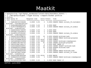 Maatkit
$ mysqlbinlog /opt/mysql_sandboxes/latest/data/msandbox.000001 
> | ./mk­query­digest ­­type binlog ­­report­format profile
# Profile
# Rank Query ID           Response time    Calls R/Call   Item
# ==== ================== ================ ===== ======== ================
#    1 0xBE1EAF34D33DE48B     0.0000  0.0%     3   0.0000 CREATE TABLE coitest_?k.customers 
`bulkload`.`customers$final`
#    2 0x0A44B866EBFF94FC     0.0000  0.0%     3   0.0000 DROP
#    3 0x7B747B0DEABCA018     0.0000  0.0%     3   0.0000 CREATE TABLE coitest_?k.orders 
`bulkload`.`orders$final`
#    4 0xB4E2D6D6475B00FF     0.0000  0.0%     3   0.0000 DROP
#    5 0xF5DAC1762A3DE61F     0.0000  0.0%     3   0.0000 DROP
#    6 0x42EF521F930E2DB7     0.0000  0.0%     3   0.0000 CREATE TABLE coitest_?k.orders 
`bulkload`.`orders$parent`
#    7 0xE4D87F83229BB741     0.0000  0.0%    18   0.0000 UPDATE bulkload.task
#    8 0x5A7960FD3F39E5F8     0.0000  0.0%     3   0.0000 CREATE TABLE bulkload.progress
#    9 0x813031B8BBC3B329     0.0000  0.0% 60141   0.0000 COMMIT
#   10 0x854DE5DBCC259DFB     0.0000  0.0% 30000   0.0000 INSERT bulkload.items$parent
#   11 0x3FBD919BC7E69704     0.0000  0.0%    87   0.0000 INSERT bulkload.progress
#   12 0xE50052BA71B4D17C     0.0000  0.0%     3   0.0000 DROP TABLE if
#   13 0xD645DADD65C8DD01     0.0000  0.0%    18   0.0000 INSERT SELECT bulkload.task
#   14 0x5B6EB50967F9BAB8     0.0000  0.0%    18   0.0000 UPDATE bulkload.task
#   15 0x277902B2380B46B4     0.0000  0.0%     1   0.0000 DROP
#   16 0x15174D089E600489     0.0000  0.0%     3   0.0000 CREATE TABLE bulkload.task
#   17 0x6F1EE7DAFC74D9AF     0.0000  0.0%     3   0.0000 CREATE TABLE coitest_?k.items 
`bulkload`.`items$child`
#   18 0x85FFF5AA78E5FF6A     0.0000  0.0% 60141   0.0000 BEGIN
#   19 0x9EE6FD43C5546BA1     0.0000  0.0%     3   0.0000 CREATE TABLE bulkload.items$parent 
`bulkload`.`items$parent`
#   20 0x51DCCB95FA917A6F     0.0000  0.0%     3   0.0000 DROP TABLE if

ODTUG – June 2010
 