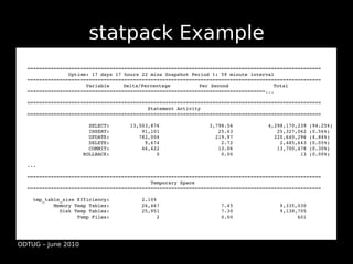 statpack Example
  ====================================================================================================
                Uptime: 17 days 17 hours 22 mins Snapshot Period 1: 59 minute interval
  ====================================================================================================
                      Variable     Delta/Percentage          Per Second               Total
  =================================================================================...

  ====================================================================================================
                                           Statement Activity
  ====================================================================================================

                       SELECT:       13,503,876                 3,798.56            4,298,170,239 (94.25%)
                       INSERT:           91,101                    25.63               25,327,062 (0.56%)
                       UPDATE:          782,004                   219.97              220,640,296 (4.84%)
                       DELETE:            9,674                     2.72                2,485,643 (0.05%)
                       COMMIT:           46,422                    13.06               13,700,478 (0.30%)
                     ROLLBACK:                0                     0.00                       13 (0.00%)

  ...

  ====================================================================================================
                                            Temporary Space
  ====================================================================================================

    tmp_table_size Efficiency:           2.10%
           Memory Temp Tables:           26,467                     7.45                9,335,030
             Disk Temp Tables:           25,951                     7.30                9,138,705
                   Temp Files:                2                     0.00                      601




ODTUG – June 2010
 