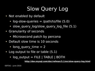 Slow Query Log
    Not enabled by default
        log-slow-queries = /path/to/file (5.0)
        slow_query_log/slow_query_log_file (5.1)
    Granularity of seconds
        Microsecond patch by percona
    Default slow time is 10 seconds
        long_query_time = 2
    Log output to file or table (5.1)
        log_output = FILE | TABLE | BOTH
                    http://dev.mysql.com/doc/refman/5.1/en/slow-query-log.html

ODTUG – June 2010
 