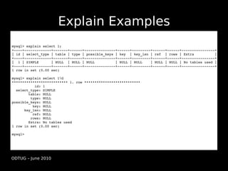 Explain Examples
mysql> explain select 1;
+­­­­+­­­­­­­­­­­­­+­­­­­­­+­­­­­­+­­­­­­­­­­­­­­­+­­­­­­+­­­­­­­­­+­­­­­­+­­­­­­+­­­­­­­­­­­­­­­­+
| id | select_type | table | type | possible_keys | key  | key_len | ref  | rows | Extra          |
+­­­­+­­­­­­­­­­­­­+­­­­­­­+­­­­­­+­­­­­­­­­­­­­­­+­­­­­­+­­­­­­­­­+­­­­­­+­­­­­­+­­­­­­­­­­­­­­­­+
|  1 | SIMPLE      | NULL  | NULL | NULL          | NULL | NULL    | NULL | NULL | No tables used | 
+­­­­+­­­­­­­­­­­­­+­­­­­­­+­­­­­­+­­­­­­­­­­­­­­­+­­­­­­+­­­­­­­­­+­­­­­­+­­­­­­+­­­­­­­­­­­­­­­­+
1 row in set (0.00 sec)

mysql> explain select 1G
*************************** 1. row ***************************
           id: 1
  select_type: SIMPLE
        table: NULL
         type: NULL
possible_keys: NULL
          key: NULL
      key_len: NULL
          ref: NULL
         rows: NULL
        Extra: No tables used
1 row in set (0.00 sec)

mysql>




ODTUG – June 2010
 