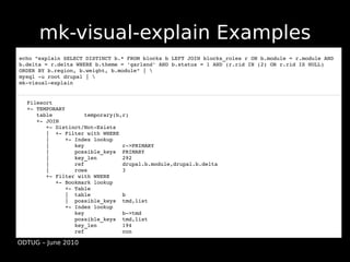 mk-visual-explain Examples
echo "explain SELECT DISTINCT b.* FROM blocks b LEFT JOIN blocks_roles r ON b.module = r.module AND 
b.delta = r.delta WHERE b.theme = 'garland' AND b.status = 1 AND (r.rid IN (2) OR r.rid IS NULL) 
ORDER BY b.region, b.weight, b.module" | 
mysql ­u root drupal | 
mk­visual­explain


  Filesort
  +­ TEMPORARY
     table          temporary(b,r)
     +­ JOIN
        +­ Distinct/Not­Exists
        |  +­ Filter with WHERE
        |     +­ Index lookup
        |        key            r­>PRIMARY
        |        possible_keys  PRIMARY
        |        key_len        292
        |        ref            drupal.b.module,drupal.b.delta
        |        rows           3
        +­ Filter with WHERE
           +­ Bookmark lookup
              +­ Table
              |  table          b
              |  possible_keys  tmd,list
              +­ Index lookup
                 key            b­>tmd
                 possible_keys  tmd,list
                 key_len        194
                 ref            con

ODTUG – June 2010
 