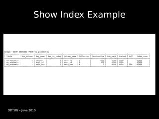 Show Index Example


mysql> SHOW INDEXES FROM wp_postmeta;
+­­­­­­­­­­­­­+­­­­­­­­­­­­+­­­­­­­­­­+­­­­­­­­­­­­­­+­­­­­­­­­­­­­+­­­­­­­­­­­+­­­­­­­­­­­­­+­­­­­­­­­­+­­­­­­­­+­­­­­­+­­­­­­­­­­­­+
| Table       | Non_unique | Key_name | Seq_in_index | Column_name | Collation | Cardinality | Sub_part | Packed | Null | Index_type | 
+­­­­­­­­­­­­­+­­­­­­­­­­­­+­­­­­­­­­­+­­­­­­­­­­­­­­+­­­­­­­­­­­­­+­­­­­­­­­­­+­­­­­­­­­­­­­+­­­­­­­­­­+­­­­­­­­+­­­­­­+­­­­­­­­­­­­+
| wp_postmeta |          0 | PRIMARY  |            1 | meta_id     | A         |        1351 |     NULL | NULL   |      | BTREE      |    
| wp_postmeta |          1 | post_id  |            1 | post_id     | A         |         450 |     NULL | NULL   |      | BTREE      |    
| wp_postmeta |          1 | meta_key |            1 | meta_key    | A         |           7 |     NULL | NULL   | YES  | BTREE      |    
+­­­­­­­­­­­­­+­­­­­­­­­­­­+­­­­­­­­­­+­­­­­­­­­­­­­­+­­­­­­­­­­­­­+­­­­­­­­­­­+­­­­­­­­­­­­­+­­­­­­­­­­+­­­­­­­­+­­­­­­+­­­­­­­­­­­­+




   ODTUG – June 2010
 