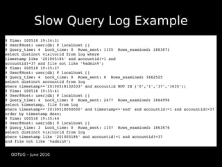 Slow Query Log Example
# Time: 100518 19:34:31
# User@Host: user[db] @ localhost []
# Query_time: 4  Lock_time: 0  Rows_sent: 1155  Rows_examined: 1663671
select distinct visitorid from log where 
timestamp like '20100518%' and accountid!=1 and 
accountid!=37 and file not like '%admin%';
# Time: 100518 19:35:37
# User@Host: user[db] @ localhost []
# Query_time: 4  Lock_time: 0  Rows_sent: 6  Rows_examined: 1662525
select distinct accountid from log 
where timestamp>='20100518132033' and accountid NOT IN ('0','1','37','1635');
# Time: 100518 19:35:41
# User@Host: user[db] @ localhost []
# Query_time: 4  Lock_time: 0  Rows_sent: 2477  Rows_examined: 1664996
select timestamp, file from log 
where timestamp>='20100518000000' and timestamp<='end' and accountid!=1 and accountid!=37 
order by timestamp desc;
# Time: 100518 19:35:44
# User@Host: user[db] @ localhost []
# Query_time: 3  Lock_time: 0  Rows_sent: 1157  Rows_examined: 1663676
select distinct visitorid from log 
where timestamp like '20100518%' and accountid!=1 and accountid!=37 
and file not like '%admin%';


  ODTUG – June 2010
 