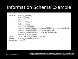 Information Schema Example
      SELECT   table_schema,
               table_name,
               engine,
               row_format, 
               table_rows, 
               avg_row_length,
               (data_length+index_length)/1024/1024 as total_mb, 
               (data_length)/1024/1024 as data_mb, 
               (index_length)/1024/1024 as index_mb,
               CURDATE() AS today
      FROM     information_schema.tables 
      WHERE    table_schema=DATABASE()
      ORDER BY 7 DESC;




                         http://ronaldbradford.com/mysql-dba/#perschema
ODTUG – June 2010
 
