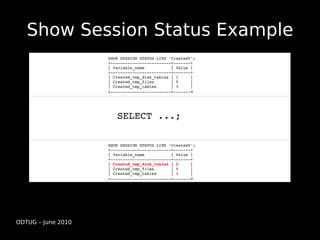 Show Session Status Example
                    SHOW SESSION STATUS LIKE 'Created%';
                    +­­­­­­­­­­­­­­­­­­­­­­­­­+­­­­­­­+
                    | Variable_name           | Value |
                    +­­­­­­­­­­­­­­­­­­­­­­­­­+­­­­­­­+
                    | Created_tmp_disk_tables | 1     | 
                    | Created_tmp_files       | 5     | 
                    | Created_tmp_tables      | 3     | 
                    +­­­­­­­­­­­­­­­­­­­­­­­­­+­­­­­­­+




                       SELECT ...;

                    SHOW SESSION STATUS LIKE 'Created%';
                    +­­­­­­­­­­­­­­­­­­­­­­­­­+­­­­­­­+
                    | Variable_name           | Value |
                    +­­­­­­­­­­­­­­­­­­­­­­­­­+­­­­­­­+
                    | Created_tmp_disk_tables | 2     | 
                    | Created_tmp_files       | 5     | 
                    | Created_tmp_tables      | 3     | 
                    +­­­­­­­­­­­­­­­­­­­­­­­­­+­­­­­­­+




ODTUG – June 2010
 