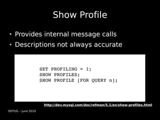 Show Profile

    Provides internal message calls
    Descriptions not always accurate


                    SET PROFILING = 1;
                    SHOW PROFILES;
                    SHOW PROFILE [FOR QUERY n];




                     http://dev.mysql.com/doc/refman/5.1/en/show-profiles.html
ODTUG – June 2010
 