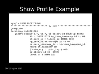 Show Profile Example

     mysql> SHOW PROFILESG
     *************************** 1. row ***************************
     Query_ID: 1
     Duration: 0.00081600
        Query: SELECT t.*, tt.*, tr.object_id FROM wp_terms 
                   AS t INNER JOIN wp_term_taxonomy AS tt ON 
                   tt.term_id = t.term_id INNER JOIN 
                   wp_term_relationships AS tr ON  
                   tr.term_taxonomy_id = tt.term_taxonomy_id 
                   WHERE tt.taxonomy IN
                   ('category', 'post_tag') AND 
                   tr.object_id IN (2487) 
                   ORDER BY t.name ASC




ODTUG – June 2010
 
