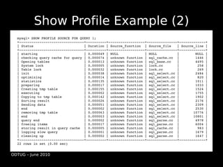 Show Profile Example (2)
  mysql> SHOW PROFILE SOURCE FOR QUERY 1;
  +­­­­­­­­­­­­­­­­­­­­­­­­­­­­­­­­+­­­­­­­­­­+­­­­­­­­­­­­­­­­­­+­­­­­­­­­­­­­­­+­­­­­­­­­­­­­+
  | Status                         | Duration | Source_function  | Source_file   | Source_line |
  +­­­­­­­­­­­­­­­­­­­­­­­­­­­­­­­­+­­­­­­­­­­+­­­­­­­­­­­­­­­­­­+­­­­­­­­­­­­­­­+­­­­­­­­­­­­­+
  | starting                       | 0.000049 | NULL             | NULL          |        NULL |
  | checking query cache for query | 0.000074 | unknown function | sql_cache.cc  |        1446 |
  | Opening tables                 | 0.000013 | unknown function | sql_base.cc   |        4495 |
  | System lock                    | 0.000005 | unknown function | lock.cc       |         258 |
  | Table lock                     | 0.000032 | unknown function | lock.cc       |         269 |
  | init                           | 0.000038 | unknown function | sql_select.cc |        2484 |
  | optimizing                     | 0.000014 | unknown function | sql_select.cc |         820 |
  | statistics                     | 0.000135 | unknown function | sql_select.cc |        1011 |
  | preparing                      | 0.000017 | unknown function | sql_select.cc |        1033 |
  | Creating tmp table             | 0.000155 | unknown function | sql_select.cc |        1524 |
  | executing                      | 0.000002 | unknown function | sql_select.cc |        1755 |
  | Copying to tmp table           | 0.000142 | unknown function | sql_select.cc |        1902 |
  | Sorting result                 | 0.000026 | unknown function | sql_select.cc |        2176 |
  | Sending data                   | 0.000051 | unknown function | sql_select.cc |        2309 |
  | end                            | 0.000002 | unknown function | sql_select.cc |        2530 |
  | removing tmp table             | 0.000063 | unknown function | sql_select.cc |       10776 |
  | end                            | 0.000003 | unknown function | sql_select.cc |       10801 |
  | query end                      | 0.000002 | unknown function | sql_parse.cc  |        4978 |
  | freeing items                  | 0.000017 | unknown function | sql_parse.cc  |        6004 |
  | storing result in query cache  | 0.000005 | unknown function | sql_cache.cc  |         983 |
  | logging slow query             | 0.000001 | unknown function | sql_parse.cc  |        1679 |
  | cleaning up                    | 0.000002 | unknown function | sql_parse.cc  |        1647 |
  +­­­­­­­­­­­­­­­­­­­­­­­­­­­­­­­­+­­­­­­­­­­+­­­­­­­­­­­­­­­­­­+­­­­­­­­­­­­­­­+­­­­­­­­­­­­­+
  22 rows in set (0.00 sec)


ODTUG – June 2010
 