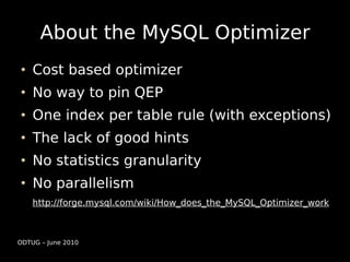 About the MySQL Optimizer
    Cost based optimizer
    No way to pin QEP
    One index per table rule (with exceptions)
    The lack of good hints
    No statistics granularity
    No parallelism
    http://forge.mysql.com/wiki/How_does_the_MySQL_Optimizer_work



ODTUG – June 2010
 