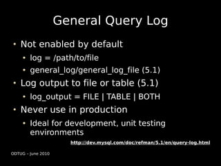 General Query Log
    Not enabled by default
        log = /path/to/file
        general_log/general_log_file (5.1)
    Log output to file or table (5.1)
        log_output = FILE | TABLE | BOTH
    Never use in production
        Ideal for development, unit testing
        environments
                      http://dev.mysql.com/doc/refman/5.1/en/query-log.html

ODTUG – June 2010
 
