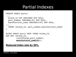 Partial Indexes
  CREATE TABLE parts(
   ...
    brand_id INT UNSIGNED NOT NULL,
    part_number VARCHAR(30) NOT NULL,
    manufacturer_name VARCHAR(100) NOT NULL,
  ...
    INDEX (brand_id, part_number,manufacturer_name)
  )

  ALTER TABLE parts DROP INDEX brand_id,
  ADD KEY (brand_id,
           interchange_part_number,
           manufacturer_name(8));

  Reduced Index size by 30%.

ODTUG – June 2010
 