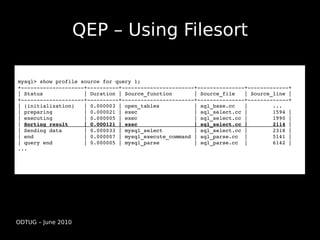 QEP – Using Filesort

mysql> show profile source for query 1;
+­­­­­­­­­­­­­­­­­­­­+­­­­­­­­­­+­­­­­­­­­­­­­­­­­­­­­­­+­­­­­­­­­­­­­­­+­­­­­­­­­­­­­+
| Status             | Duration | Source_function       | Source_file   | Source_line |
+­­­­­­­­­­­­­­­­­­­­+­­­­­­­­­­+­­­­­­­­­­­­­­­­­­­­­­­+­­­­­­­­­­­­­­­+­­­­­­­­­­­­­+
| (initialization)   | 0.000003 | open_tables           | sql_base.cc   |        ...
| preparing          | 0.000021 | exec                  | sql_select.cc |        1594 | 
| executing          | 0.000005 | exec                  | sql_select.cc |        1990 | 
| Sorting result     | 0.000121 | exec                  | sql_select.cc |        2114 | 
| Sending data       | 0.000033 | mysql_select          | sql_select.cc |        2318 | 
| end                | 0.000007 | mysql_execute_command | sql_parse.cc  |        5141 | 
| query end          | 0.000005 | mysql_parse           | sql_parse.cc  |        6142 | 
...




ODTUG – June 2010
 