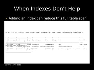 When Indexes Don't Help
     Adding an index can reduce this full table scan



mysql> alter table items drop index productid, add index (productid,itemlive);


+­­­­+­­­­­­­­­­­­­+­­­­­­­­­­­­­­­­­­+­­­­­­­­+­­­­­­­­­­­­­­­­­­­­­­+­­­­­­­­­­­+­­­­­­­­­+­­­­­­­­­­­­­­­­­­­­­­­­­­­­­­­­­­­­+­­­­­­
+­­­­­­­­­­­­­­­­­­­­­­­­­­­­­­­­­­­­­­­­­­­+
| id | select_type | table            | type   | possible_keys        | key       | key_len | ref                                | rows | Extra    
                                 |
+­­­­+­­­­­­­­­­­­­+­­­­­­­­­­­­­­­­­­+­­­­­­­­+­­­­­­­­­­­­­­­­­­­­­­+­­­­­­­­­­­+­­­­­­­­­+­­­­­­­­­­­­­­­­­­­­­­­­­­­­­­­­­­­­+­­­­­­
+­­­­­­­­­­­­­­­­­­­­­­­­­­­­­­­­­­­­­­­­­­­+
|  1 | SIMPLE      | items            | index  | productid            | productid | 5       | NULL                               | 2180 | Using 
where; Using index; Using temporary | 
|  1 | SIMPLE      | category_product | ref    | categoryid,productid | productid | 4       | ronald.items.productid             |    1 |          
                                 | 
|  1 | SIMPLE      | categories       | eq_ref | PRIMARY              | PRIMARY   | 4       | baris5.category_product.categoryid |    1 | Using 
where                               | 
+­­­­+­­­­­­­­­­­­­+­­­­­­­­­­­­­­­­­­+­­­­­­­­+­­­­­­­­­­­­­­­­­­­­­­+­­­­­­­­­­­+­­­­­­­­­+­­­­­­­­­­­­­­­­­­­­­­­­­­­­­­­­­­­­+­­­­­­
+­­­­­­­­­­­­­­­­­­­­­­­­­­­­­­­­­­­­­­­­­­­+




ODTUG – June 2010
 